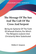 The Message Of The Sun And The Cult Of The Cross And Serpent: Being An Epitome Of The Faith Of Jehovah-Elohim, For Which The Religions Judaism And Christianity Were Substituted