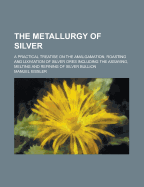 The Metallurgy of Silver; A Practical Treatise on the Amalgamation, Roasting and Lixiviation of Silver Ores Including the Assaying, Melting and Refini