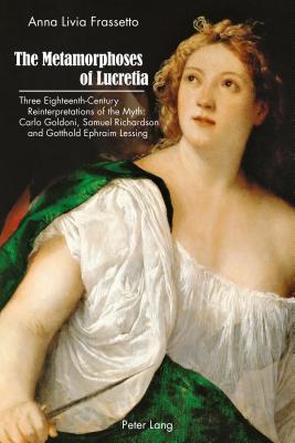 The Metamorphoses of Lucretia: Three Eighteenth-Century Reinterpretations of the Myth: Carlo Goldoni, Samuel Richardson and Gotthold Ephraim Lessing - Frassetto, Anna Livia