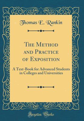 The Method and Practice of Exposition: A Text-Book for Advanced Students in Colleges and Universities (Classic Reprint) - Rankin, Thomas E