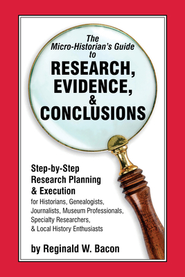 The Micro-historian's Guide to Research, Evidence, & Conclusions: Step-by-Step Research Planning and Execution for Historians, Genealogists, Journalists, Museum Professionals, Specialty Researchers, & Local History Enthusiasts - Bacon, Reginald W.