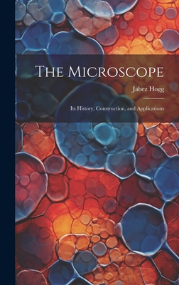 The Microscope: Its History, Construction, and Applications - Hogg, Jabez