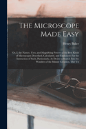 The Microscope Made Easy: Or, I. the Nature, Uses, and Magnifying Powers of the Best Kinds of Microscopes Described, Calculated, and Explained: For the Instruction of Such, Particularly, As Desire to Search Into the Wonders of the Minute Creation, Tho' Th