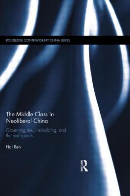 The Middle Class in Neoliberal China: Governing Risk, Life-Building, and Themed Spaces - Ren, Hai