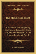The Middle Kingdom: A Survey Of The Geography, Government, Education, Social Life, Arts And Religion Of The Chinese Empire V2 Part 1