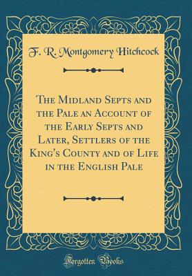 The Midland Septs and the Pale an Account of the Early Septs and Later, Settlers of the King's County and of Life in the English Pale (Classic Reprint) - Hitchcock, F R Montgomery