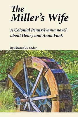 The Miller's Wife: A Colonial Pennsylvania Novel About Henry and Anna Funk - Yoder, Elwood E