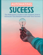 The Millionaire's Guide to GPT Chatbots: How to Automate Your Business and Scale Your Success