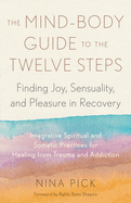 The Mind-Body Guide to the Twelve Steps: Finding Joy, Sensuality, and Pleasure in Recovery--Integrative Spiritual and Somatic Practices for Healing from Trauma and Addiction