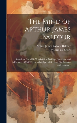 The Mind of Arthur James Balfour: Selections From His Non-Political Writings, Speeches, and Addresses, 1879-1917, Including Special Sections On America and Germany - Balfour, Arthur James Balfour, and Short, Wilfrid M