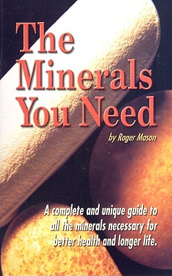 The Minerals You Need: A Complete and Unique Guide to All the Minerals Necessary for Better Health and Longer Life - Mason, Roger