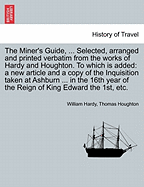 The Miner's Guide, ... Selected, Arranged and Printed Verbatim from the Works of Hardy and Houghton. to Which Is Added: A New Article and a Copy of the Inquisition Taken at Ashburn ... in the 16th Year of the Reign of King Edward the 1st, Etc.