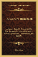 The Miner's Handbook: A Handy Book of Reference on the Subjects of Mineral Deposits, Mining Operations, Ore Dressing, Etc. for the Use of Students and Others Interested in Mining Matters