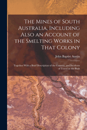 The Mines of South Australia, Including Also an Account of the Smelting Works in That Colony: Together With a Brief Description of the Country, and Incidents of Travel in the Bush