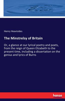 The Minstrelsy of Britain: Or, a glance at our lyrical poetry and poets, from the reign of Queen Elizabeth to the present time, including a dissertation on the genius and lyrics of Burns - Heavisides, Henry