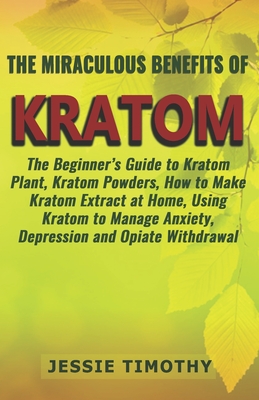 The Miraculous Benefits of KRATOM: The Beginner's Guide to Kratom Plant, Kratom Powders, How to Make Kratom Extract at Home, Using Kratom to Manage Anxiety, Depression and Opiate Withdrawal - Timothy, Jessie