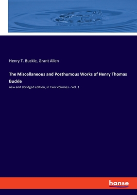 The Miscellaneous and Posthumous Works of Henry Thomas Buckle: new and abridged edition, in Two Volumes - Vol. 1 - Allen, Grant, and Buckle, Henry T