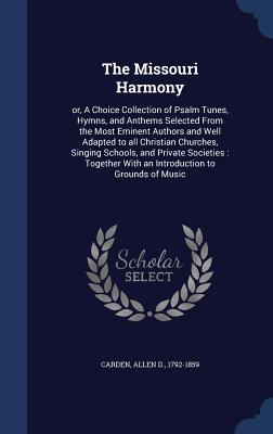 The Missouri Harmony: or, A Choice Collection of Psalm Tunes, Hymns, and Anthems Selected From the Most Eminent Authors and Well Adapted to all Christian Churches, Singing Schools, and Private Societies: Together With an Introduction to Grounds of Music - Carden, Allen D