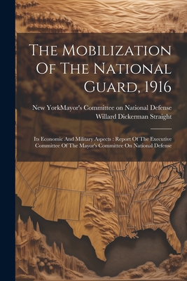 The Mobilization Of The National Guard, 1916: Its Economic And Military Aspects: Report Of The Executive Committee Of The Mayor's Committee On National Defense - New York (N Y ) Mayor's Committee on (Creator), and Willard Dickerman Straight (Creator)