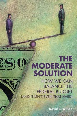 The Moderate Solution: How We Can Balance the Federal Budget (And It Isn't Even That Hard) - Wilson, David B