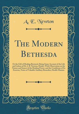 The Modern Bethesda: Or the Gift of Healing Restored, Being Some Account of the Life and Labors of Dr. J. R. Newton, Healer, with Observation on the Nature and Source of the Healing Power, and the Conditions of Its Exercise, Notes of Valuable Auxiliary Re - Newton, A E