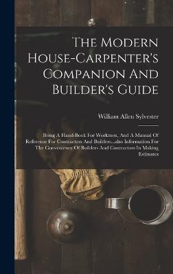 The Modern House-carpenter's Companion And Builder's Guide: Being A Hand-book For Workmen, And A Manual Of Reference For Contractors And Builders...also Information For The Convenience Of Builders And Contractors In Making Estimates - Sylvester, William Allen