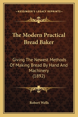 The Modern Practical Bread Baker: Giving the Newest Methods of Making Bread by Hand and Machinery (1892) - Wells, Robert