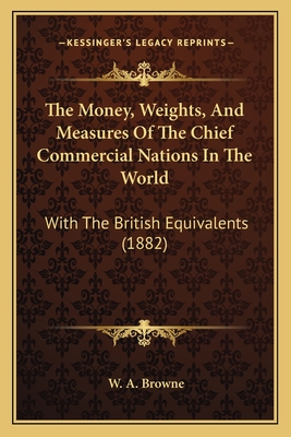 The Money, Weights, And Measures Of The Chief Commercial Nations In The World: With The British Equivalents (1882) - Browne, W A