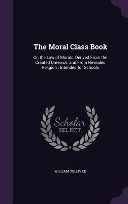 The Moral Class Book: Or, the Law of Morals, Derived From the Created Universe, and From Revealed Religion: Intended for Schools - Sullivan, William