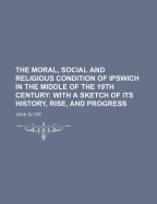 The Moral, Social and Religious Condition of Ipswich in the Middle of the 19th Century: With a Sketch of Its History, Rise, and Progress