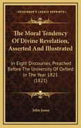 The Moral Tendency of Divine Revelation, Asserted and Illustrated: In Eight Discourses, Preached Before the University of Oxford in the Year 1821 (1821)