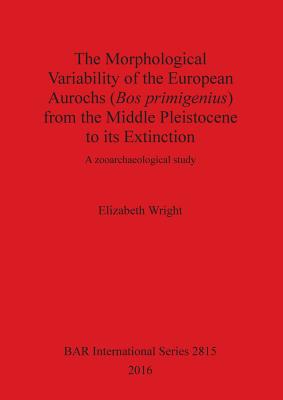 The Morphological Variability of the European Aurochs (Bos primigenius) from the Middle Pleistocene to its Extinction: A zooarchaeological study - Wright, Elizabeth