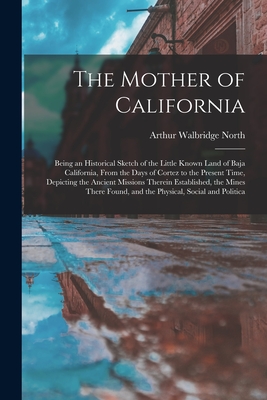 The Mother of California: Being an Historical Sketch of the Little Known Land of Baja California, From the Days of Cortez to the Present Time, Depicting the Ancient Missions Therein Established, the Mines There Found, and the Physical, Social and Politica - North, Arthur Walbridge