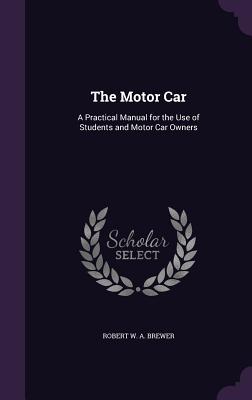The Motor Car: A Practical Manual for the Use of Students and Motor Car Owners - Brewer, Robert W a