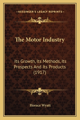 The Motor Industry: Its Growth, Its Methods, Its Prospects and Its Products (1917) - Wyatt, Horace