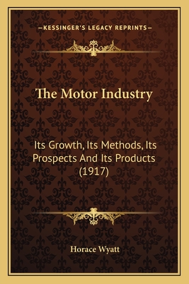 The Motor Industry: Its Growth, Its Methods, Its Prospects And Its Products (1917) - Wyatt, Horace