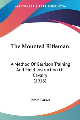 The Mounted Rifleman: A Method Of Garrison Training And Field Instruction Of Cavalry (1916) - Parker, James