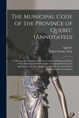 The Municipal Code of the Province of Quebec (annotated) [microform]: Containing All the Judgments of the Courts, an Historical Sketch of Our Municipal Institutions, Also an Appendix Giving the Quebec License Act, the Quebec Election Act and the Law... - Qubec (Province) (Creator), and Weir, Robert Stanley 1856-1926
