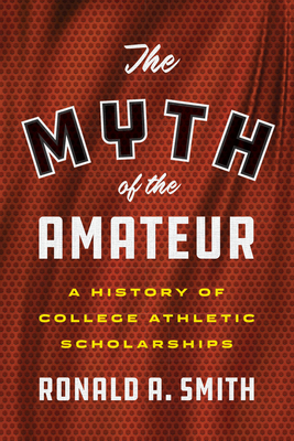The Myth of the Amateur: A History of College Athletic Scholarships - Smith, Ronald a