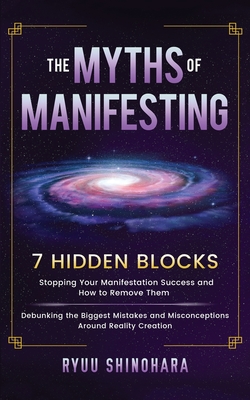 The Myths of Manifesting: 7 Hidden Blocks Stopping Your Manifestation Success and How to Remove Them - Debunking the Biggest Mistakes and Misconceptions Around Reality Creation - Shinohara, Ryuu