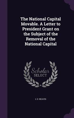 The National Capital Movable. A Letter to President Grant on the Subject of the Removal of the National Capital - Reavis, L U