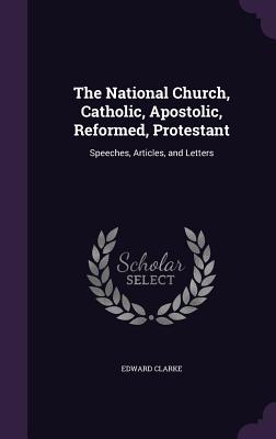 The National Church, Catholic, Apostolic, Reformed, Protestant: Speeches, Articles, and Letters - Clarke, Edward, Sir