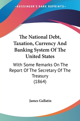 The National Debt, Taxation, Currency And Banking System Of The United States: With Some Remarks On The Report Of The Secretary Of The Treasury (1864) - Gallatin, James