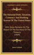 The National Debt, Taxation, Currency, and Banking System of the United States: With Some Remarks on the Report of the Secretary of the Treasury