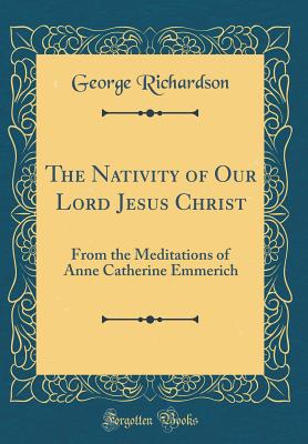 The Nativity of Our Lord Jesus Christ: From the Meditations of Anne Catherine Emmerich (Classic Reprint) - Richardson, George