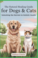 The Natural Healing Guide for Dogs & Cats: Unlocking the Secrets of Holistic Health: Herbs, Energy Healing, Homeopathy - The Ultimate Pet Care Handbook to Transform Your Furry Friend's Health
