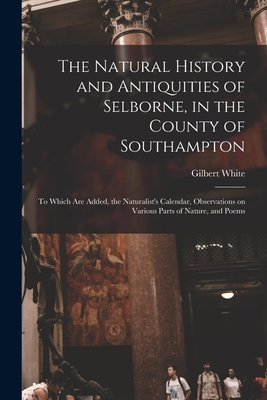 The Natural History and Antiquities of Selborne, in the County of Southampton: to Which Are Added, the Naturalist's Calendar, Observations on Various Parts of Nature, and Poems - White, Gilbert 1720-1793 Cn (Creator)