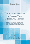 The Natural History of Coffee, Thee, Chocolate, Tobacco: In Four Several Sections; With a Tract of Elder and Juniper-Berries, Shewing How Useful They May Be in Our Coffee-Houses (Classic Reprint)