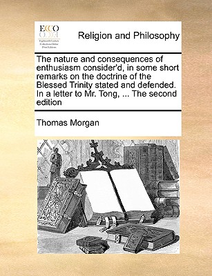 The Nature and Consequences of Enthusiasm Consider'd, in Some Short Remarks on the Doctrine of the Blessed Trinity Stated and Defended. in a Letter to Mr. Tong, ... the Second Edition - Morgan, Thomas