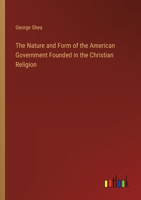 The Nature and Form of the American Government Founded in the Christian Religion - Shea, George